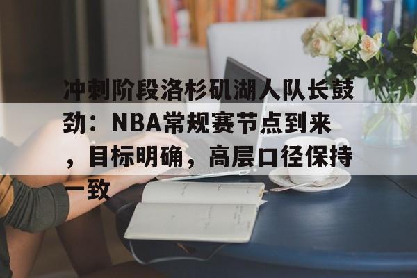 亚博体育入口-冲刺阶段洛杉矶湖人队长鼓劲：NBA常规赛节点到来，目标明确，高层口径保持一致
