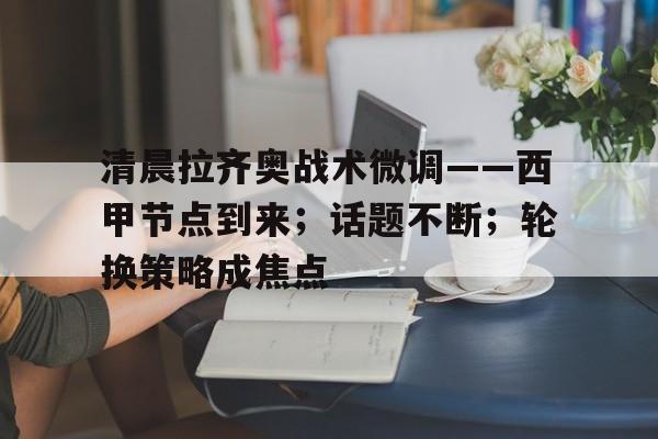 清晨拉齐奥战术微调——西甲节点到来；话题不断；轮换策略成焦点